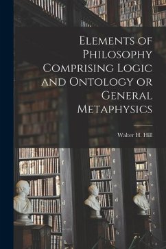 Elements of Philosophy Comprising Logic and Ontology or General Metaphysics - Walter H. (Walter Henry), Hill