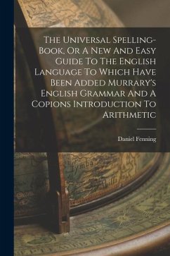 The Universal Spelling-book, Or A New And Easy Guide To The English Language To Which Have Been Added Murrary's English Grammar And A Copions Introduc - Fenning, Daniel