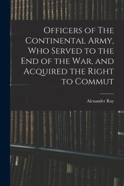 Officers of The Continental Army, who Served to the end of the war, and Acquired the Right to Commut - Ray, Alexander