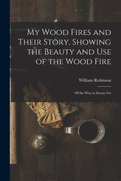 My Wood Fires and Their Story, Showing the Beauty and use of the Wood Fire: Of the way to Secure Go - Robinson, William