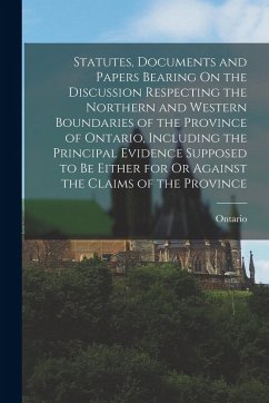 Statutes, Documents and Papers Bearing On the Discussion Respecting the Northern and Western Boundaries of the Province of Ontario, Including the Prin - Ontario