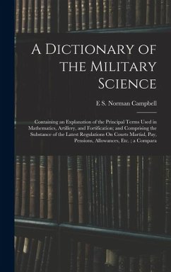 A Dictionary of the Military Science: Containing an Explanation of the Principal Terms Used in Mathematics, Artillery, and Fortification; and Comprisi - Campbell, E. S. Norman