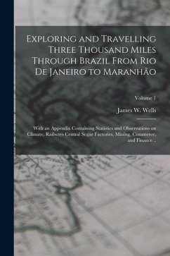 Exploring and Travelling Three Thousand Miles Through Brazil From Rio de Janeiro to Maranhão: With an Appendix Containing Statistics and Observations - Wells, James W.
