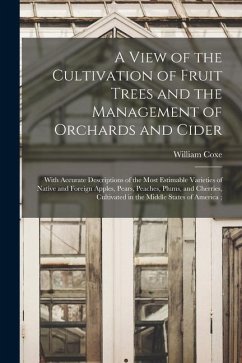 A View of the Cultivation of Fruit Trees and the Management of Orchards and Cider: With Accurate Descriptions of the Most Estimable Varieties of Nativ - Coxe, William