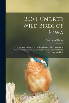 200 Hundred Wild Birds of Iowa: A Handbook Adapted to Use in Schools, and As a Guide in Identification for All Who Desire to Become Acquainted With Ou - Bailey, Bert Heald