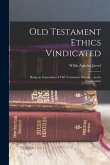 Old Testament Ethics Vindicated: Being an Exposition of Old Testament Morals ... and a Vindication