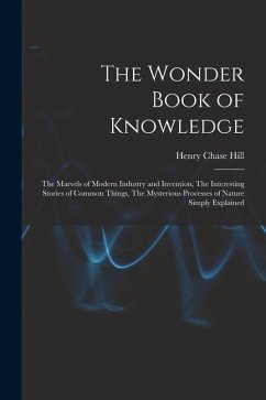 The Wonder Book of Knowledge: The Marvels of Modern Industry and Invention, The Interesting Stories of Common Things, The Mysterious Processes of Na - Hill, Henry Chase