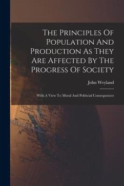 The Principles Of Population And Production As They Are Affected By The Progress Of Society: With A View To Moral And Politicial Consequences - Weyland, John