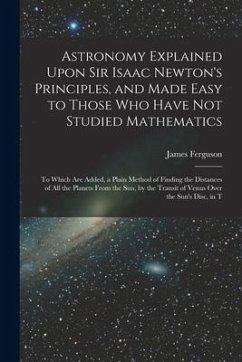 Astronomy Explained Upon Sir Isaac Newton's Principles, and Made Easy to Those Who Have Not Studied Mathematics: To Which Are Added, a Plain Method of - Ferguson, James