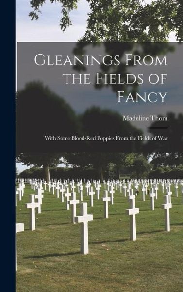 Gleanings From the Fields of Fancy; With Some Blood-Red Poppies From the Fields of War Gleanings From the Fields of Fancy; With Some Blood-Red Poppies From the Fields of War