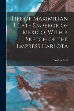 Life of Maximilian I, Late Emperor of Mexico, With a Sketch of the Empress Carlota - Hall, Frederic