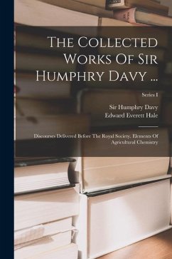 The Collected Works Of Sir Humphry Davy ...: Discourses Delivered Before The Royal Society. Elements Of Agricultural Chemistry; Series I - Hale, Edward Everett