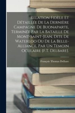 Relation Fidèle Et Détaillée De La Dernière Campagne De Buonaparte, Terminée Par La Bataille De Mont-Saint-Jean, Dite De Waterloo Ou De La Belle-Allia - Delbare, François Thomas