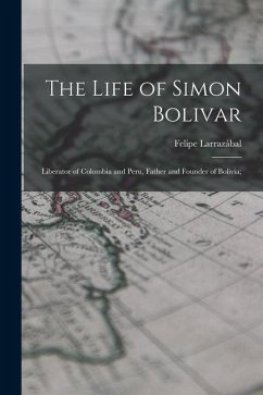 The Life of Simon Bolivar: Liberator of Colombia and Peru, Father and Founder of Bolivia; - Larrazábal, Felipe
