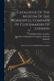 Catalogue Of The Museum Of The Worshipful Company Of Clockmakers Of London: Preserved In The Guildhall Library, London