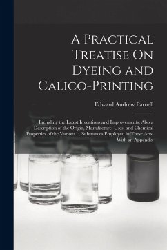 A Practical Treatise On Dyeing and Calico-Printing: Including the Latest Inventions and Improvements; Also a Description of the Origin, Manufacture, U - Parnell, Edward Andrew