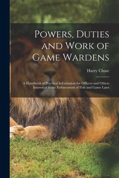 Powers, Duties and Work of Game Wardens: A Handbook of Practical Information for Officers and Others Interested in the Enforcement of Fish and Game La - Chase, Harry