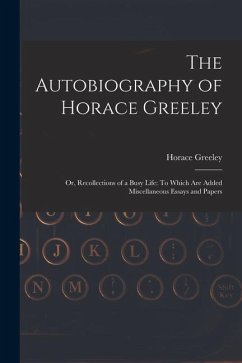 The Autobiography of Horace Greeley: Or, Recollections of a Busy Life: To Which Are Added Miscellaneous Essays and Papers - Greeley, Horace