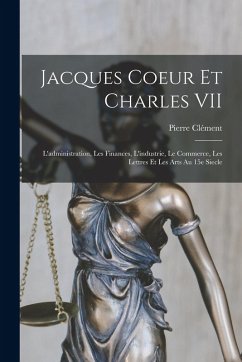 Cover Jacques Coeur et Charles VII; l'administration, les finances, l'industrie, le commerce, les lettres et les arts au 15e siecle
