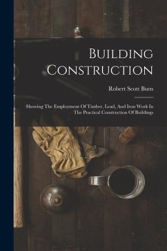 Building Construction: Showing The Employment Of Timber, Lead, And Iron Work In The Practical Construction Of Buildings - Burn, Robert Scott