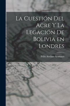 La Cuestión del Acre y la Legación de Bolivia en Londres - Aramayo, Félix Avelino