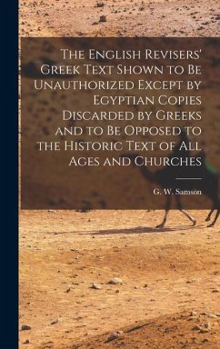The English Revisers' Greek Text Shown to be Unauthorized Except by Egyptian Copies Discarded by Greeks and to be Opposed to the Historic Text of all Ages and Churches - Samson, G W