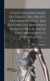 Guide Diplomatique Ou Traité Des Droits, Des Immunités Et Des Devoirs Des Ministres Publics, Des Agen[t]s Diplomatiques Et Consulaires ......