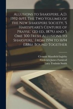 Allusions to Shakspere, A.D. 1592-1693. The two Volumes of the New Shakspere Society, 's Hakespeare's Centurie of Prayse, ' (2d ed., 1879, ) and 's om - Furnivall, Frederick James; Smith, Lucy Toulmin; Ingleby, Clement Mansfield
