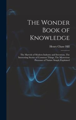 The Wonder Book of Knowledge: The Marvels of Modern Industry and Invention, The Interesting Stories of Common Things, The Mysterious Processes of Na - Hill, Henry Chase