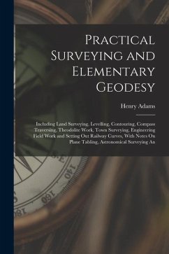 Practical Surveying and Elementary Geodesy: Including Land Surveying, Levelling, Contouring, Compass Traversing, Theodolite Work, Town Surveying, Engi - Adams, Henry