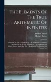 The Elements Of The True Arithmetic Of Infinites: In Which All The Propositions In The Arithmetic Of Infinites Invented By Dr. Wallis, Relative To The