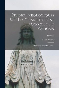 Études Théologiques Sur Les Constitutions Du Concile Du Vatican: D'après Les Actes Du Concile; Volume 1 - Vacant, Alfred