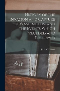 History of the Invasion and Capture of Washington and the Events Which Preceded and Followed - Williams, John S.