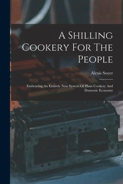 A Shilling Cookery For The People: Embracing An Entirely New System Of Plain Cookery And Domestic Economy - Soyer, Alexis