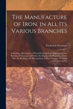 The Manufacture of Iron, in All Its Various Branches: Including a Description of Wood-Cutting, Coal Digging, and the Burning of Charcoal and Coke; the - Overman, Frederick