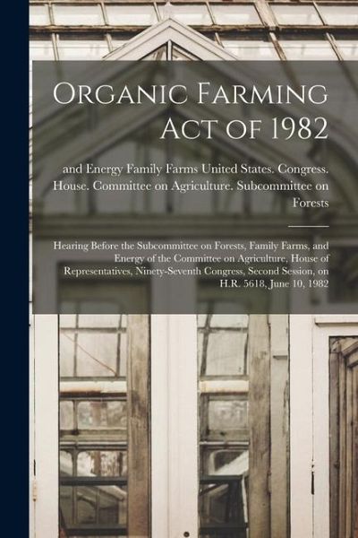Organic Farming Act of 1982: Hearing Before the Subcommittee on Forests, Family Farms, and Energy of the Committee on Agriculture, House of Represe Organic Farming Act of 1982: Hearing Before the Subcommittee on Forests, Family Farms, and Energy of the Committee on Agriculture, House of Represe