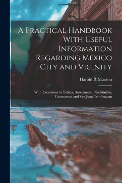 A Practical Handbook With Useful Information Regarding Mexico City and Vicinity: With Excursions to Toluca, Amecameca, Xochimilco, Cuernavaca and San - Maxson, Harold R.