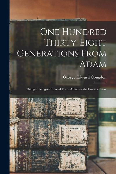 One Hundred Thirty-eight Generations From Adam: Being a Pedigree Traced From Adam to the Present Time One Hundred Thirty-eight Generations From Adam: Being a Pedigree Traced From Adam to the Present Time