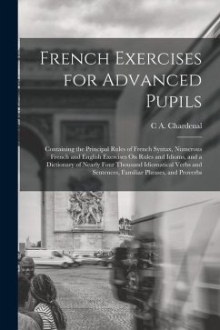 French Exercises for Advanced Pupils: Containing the Principal Rules of French Syntax, Numerous French and English Exercises On Rules and Idioms, and - Chardenal, C. A.