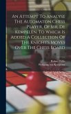 An Attempt To Analyse The Automaton Chess Player, Of Mr. De Kempelen. To Which Is Added A Collection Of The Knight's Moves Over The Chess Board