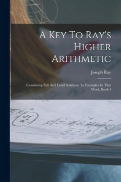 A Key To Ray's Higher Arithmetic: Containing Full And Lucid Solutions To Examples In That Work, Book 4 - Ray, Joseph A Key To Ray's Higher Arithmetic: Containing Full And Lucid Solutions To Examples In That Work, Book 4 - Ray, Joseph