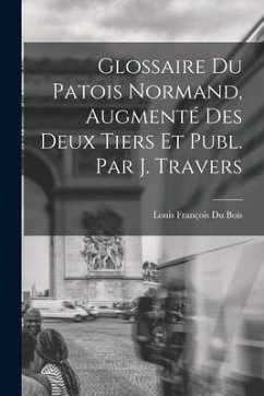 Glossaire Du Patois Normand, Augmenté Des Deux Tiers Et Publ. Par J. Travers - Bois, Louis François Du