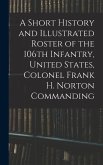 A Short History and Illustrated Roster of the 106th Infantry, United States, Colonel Frank H. Norton Commanding