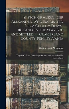 Sketch of Alexander Alexander, Who Emigrated From County Down, Ireland, in the Year 1770 and Settled in Cumberland County, Pennsylvania: Together With - Alexander, Walter Scott