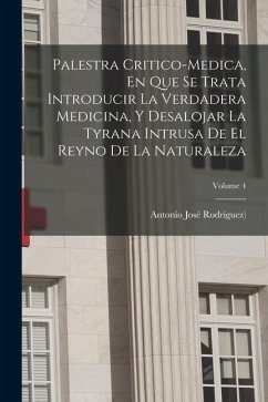 Palestra Critico-medica, En Que Se Trata Introducir La Verdadera Medicina, Y Desalojar La Tyrana Intrusa De El Reyno De La Naturaleza; Volume 4