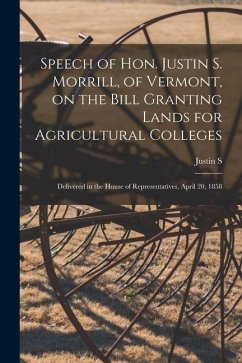 Speech of Hon. Justin S. Morrill, of Vermont, on the Bill Granting Lands for Agricultural Colleges; Delivered in the House of Representatives, April 2 - Morrill, Justin S.