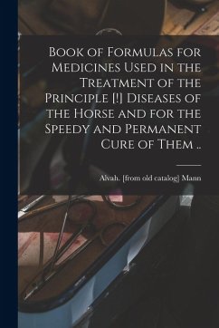 Book of Formulas for Medicines Used in the Treatment of the Principle [!] Diseases of the Horse and for the Speedy and Permanent Cure of Them ..