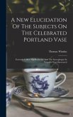 A New Elucidation Of The Subjects On The Celebrated Portland Vase: Formerly Called The Barberini: And The Sarcophagus In Which It Was Discovered
