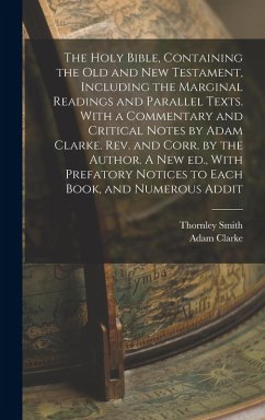 The Holy Bible, Containing the Old and New Testament, Including the Marginal Readings and Parallel Texts. With a Commentary and Critical Notes by Adam Clarke. Rev. and Corr. by the Author. A new ed., With Prefatory Notices to Each Book, and Numerous Addit - Clarke, Adam; Smith, Thornley