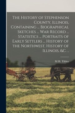 The History of Stephenson County, Illinois, Containing ... Biographical Sketches ... war Record ... Statistics ... Portraits of Early Settlers ... His - Tilden, M. H.